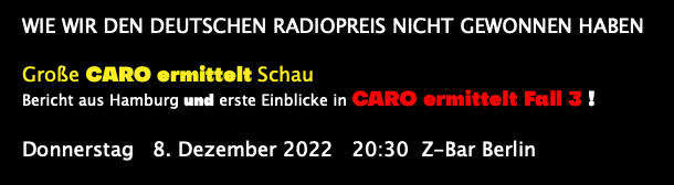  Wie wir den Deutschen Radiopreis nicht gewonnen haben Große CARO ermittelt Schau Bericht aus Hamburg und erste Einblicke in CARO ermittelt Fall 3 ! Donnerstag 8. Dezember 2022 20:30 Z-Bar Berlin 